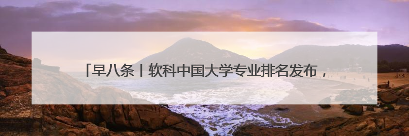 早八条丨软科中国大学专业排名发布，吉林省8所高校的17个专业排进前三