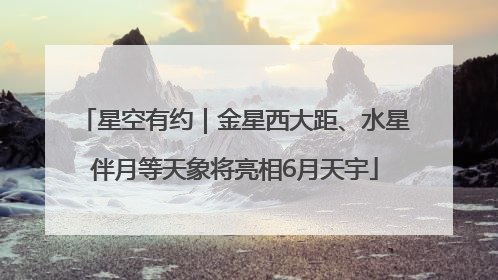 星空有约｜金星西大距、水星伴月等天象将亮相6月天宇