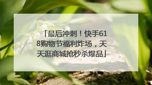 最后冲刺！快手618购物节福利炸场，天天逛商城抢秒杀爆品