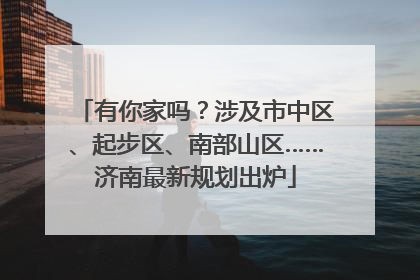 有你家吗？涉及市中区、起步区、南部山区……济南最新规划出炉