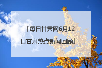 每日甘肃网6月12日甘肃热点新闻回顾