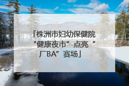 株洲市妇幼保健院“健康夜市”点亮“厂BA”赛场
