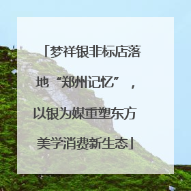梦祥银非标店落地“郑州记忆”，以银为媒重塑东方美学消费新生态