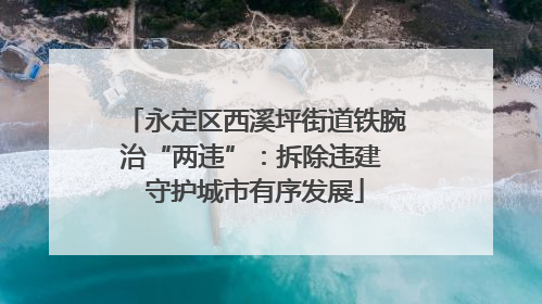 永定区西溪坪街道铁腕治“两违”：拆除违建 守护城市有序发展