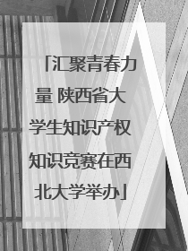 汇聚青春力量 陕西省大学生知识产权知识竞赛在西北大学举办