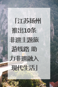 江苏扬州推出10条非遗主题旅游线路 助力非遗融入现代生活