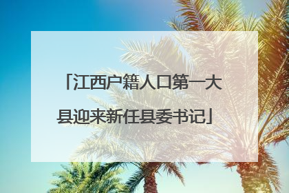 江西户籍人口第一大县迎来新任县委书记
