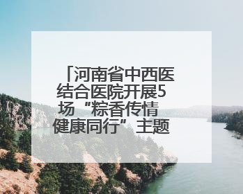 河南省中西医结合医院开展5场“粽香传情 健康同行”主题活动