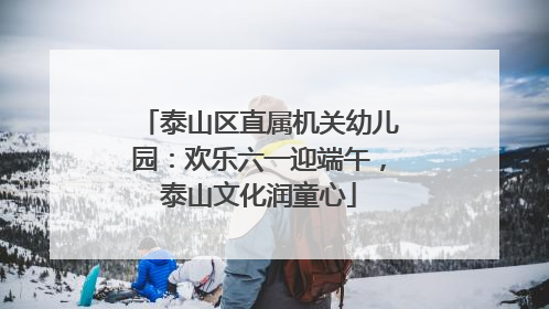 泰山区直属机关幼儿园：欢乐六一迎端午，泰山文化润童心