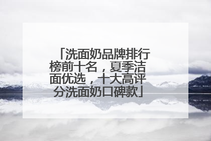 洗面奶品牌排行榜前十名，夏季洁面优选，十大高评分洗面奶口碑款