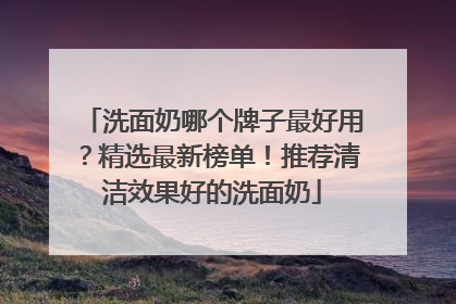 洗面奶哪个牌子最好用？精选最新榜单！推荐清洁效果好的洗面奶