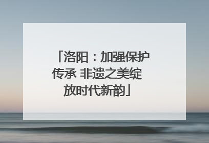 洛阳：加强保护传承 非遗之美绽放时代新韵