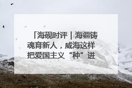 海砚时评｜海疆铸魂育新人，威海这样把爱国主义“种”进年轻人心里