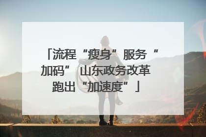 流程“瘦身”服务“加码” 山东政务改革跑出“加速度”