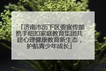 济南市历下区委宣传部携手纽扣家庭教育集团共建心理健康教育新生态，护航青少年成长