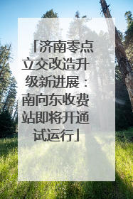 济南零点立交改造升级新进展：南向东收费站即将开通试运行
