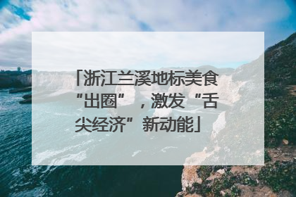 浙江兰溪地标美食“出圈”，激发“舌尖经济”新动能