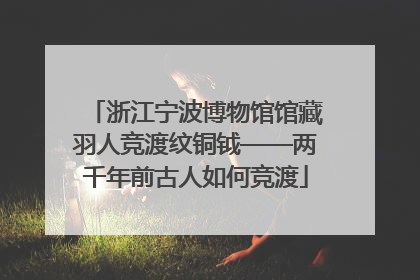 浙江宁波博物馆馆藏羽人竞渡纹铜钺——两千年前古人如何竞渡
