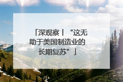深观察丨“这无助于美国制造业的长期复苏”