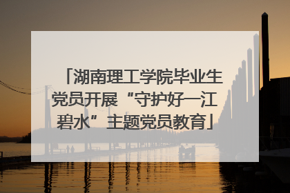 湖南理工学院毕业生党员开展“守护好一江碧水”主题党员教育