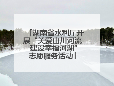 湖南省水利厅开展“关爱山川河流 建设幸福河湖”志愿服务活动