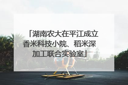 湖南农大在平江成立香米科技小院、稻米深加工联合实验室