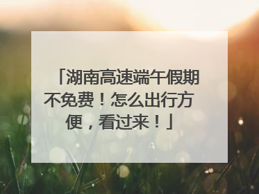 湖南高速端午假期不免费！怎么出行方便，看过来！
