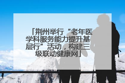 荆州举行“老年医学科服务能力提升基层行”活动，构建三级联动健康网