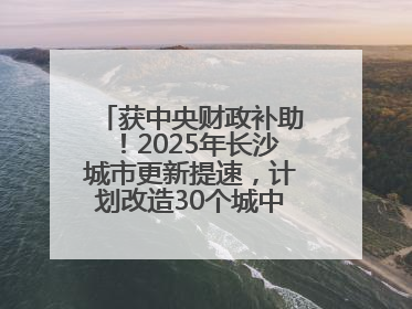 获中央财政补助！2025年长沙城市更新提速，计划改造30个城中村项目