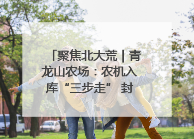 聚焦北大荒｜青龙山农场：农机入库“三步走” 封存管理精细化