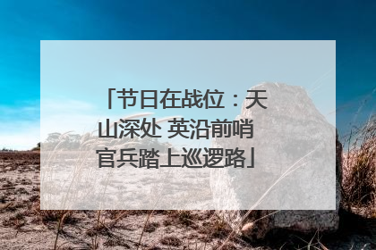 节日在战位：天山深处 英沿前哨官兵踏上巡逻路