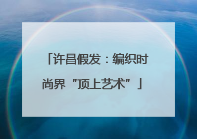 许昌假发：编织时尚界“顶上艺术”