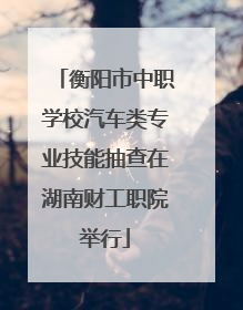 衡阳市中职学校汽车类专业技能抽查在湖南财工职院举行