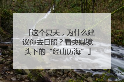 这个夏天，为什么建议你去日照？看央媒镜头下的“经山历海”