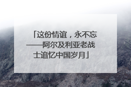 这份情谊，永不忘——阿尔及利亚老战士追忆中国岁月