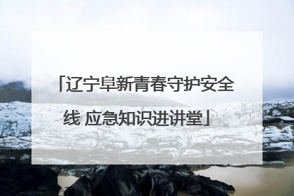 辽宁阜新青春守护安全线 应急知识进讲堂