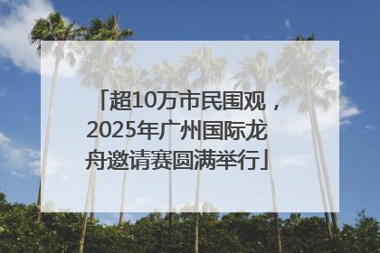超10万市民围观，2025年广州国际龙舟邀请赛圆满举行