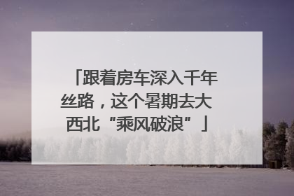 跟着房车深入千年丝路，这个暑期去大西北“乘风破浪”