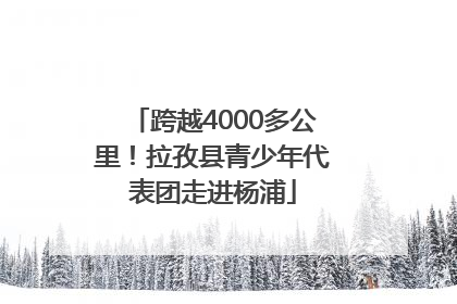 跨越4000多公里！拉孜县青少年代表团走进杨浦