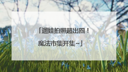 遛娃拍照超出圈！魔法市集开集~
