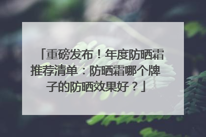 重磅发布！年度防晒霜推荐清单：防晒霜哪个牌子的防晒效果好？