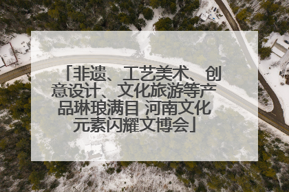 非遗、工艺美术、创意设计、文化旅游等产品琳琅满目 河南文化元素闪耀文博会