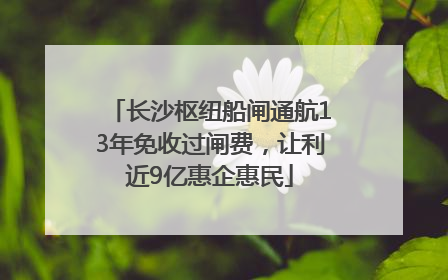长沙枢纽船闸通航13年免收过闸费，让利近9亿惠企惠民