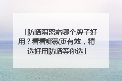 防晒隔离霜哪个牌子好用？看看哪款更有效，精选好用防晒等你选