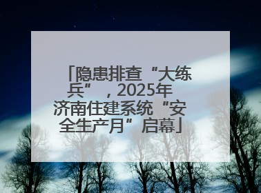 隐患排查“大练兵”，2025年济南住建系统“安全生产月”启幕