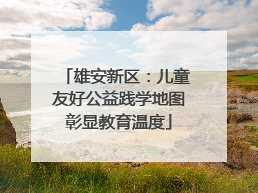 雄安新区：儿童友好公益践学地图彰显教育温度