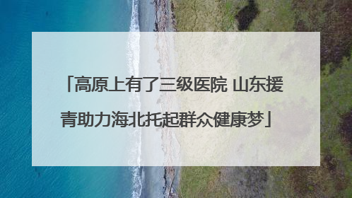 高原上有了三级医院 山东援青助力海北托起群众健康梦
