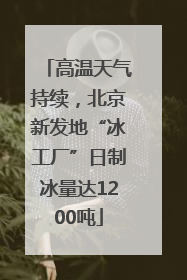 高温天气持续，北京新发地“冰工厂”日制冰量达1200吨