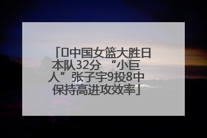 ﻿中国女篮大胜日本队32分 “小巨人”张子宇9投8中保持高进攻效率