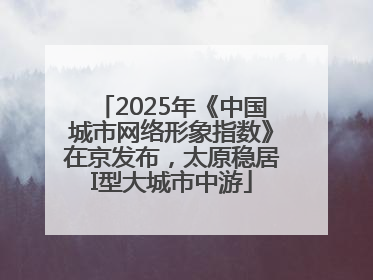 2025年《中国城市网络形象指数》在京发布，太原稳居I型大城市中游